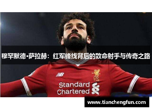穆罕默德·萨拉赫:红军锋线背后的致命射手与传奇之路 穆罕默德·萨拉赫:红军锋线背后的致命射手与传奇之路