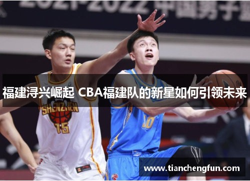 福建浔兴崛起 CBA福建队的新星如何引领未来 福建浔兴崛起 CBA福建队的新星如何引领未来