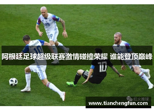 阿根廷足球超级联赛激情碰撞荣耀 谁能登顶巅峰 阿根廷足球超级联赛激情碰撞荣耀 谁能登顶巅峰